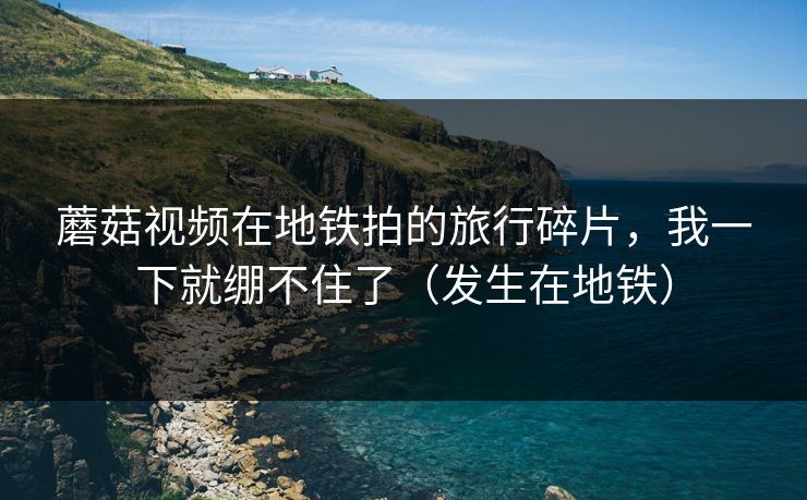 蘑菇视频在地铁拍的旅行碎片，我一下就绷不住了（发生在地铁）