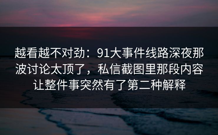 越看越不对劲:91大事件线路深夜那波讨论太顶了,私信截图里那段内容让整件事突然有了第二种解释 越看越不对劲:91大事件线路深夜那波讨论太顶了,私信截图里那段内容让整件事突然有了第二种解释